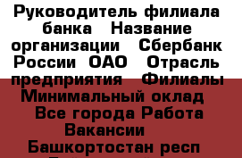 Руководитель филиала банка › Название организации ­ Сбербанк России, ОАО › Отрасль предприятия ­ Филиалы › Минимальный оклад ­ 1 - Все города Работа » Вакансии   . Башкортостан респ.,Баймакский р-н